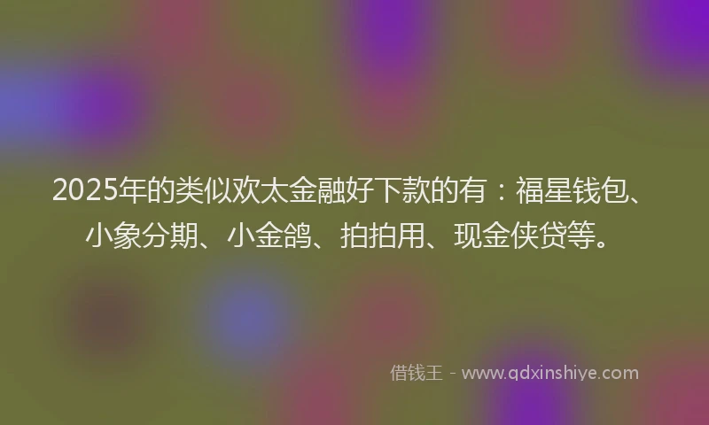 2025年的类似欢太金融好下款的有：福星钱包、小象分期、小金鸽、拍拍用、现金侠贷等。