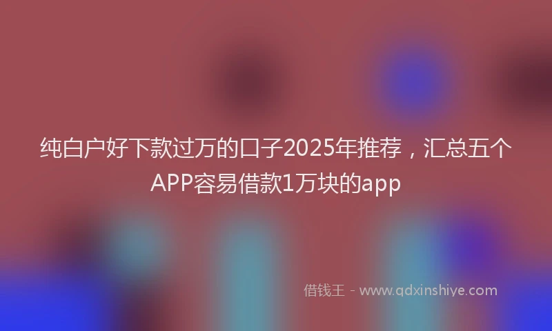 纯白户好下款过万的口子2025年推荐，汇总五个APP容易借款1万块的app