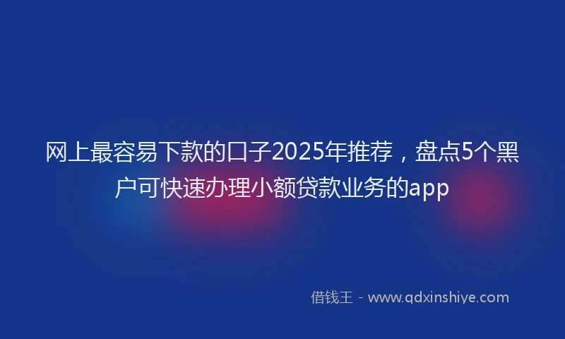 网上最容易下款的口子2025年推荐，盘点5个黑户可快速办理小额贷款业务的app