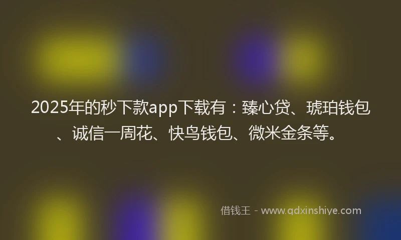 2025年的秒下款app下载有：臻心贷、琥珀钱包、诚信一周花、快鸟钱包、微米金条等。