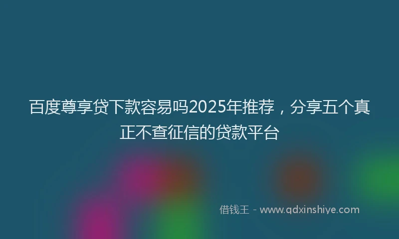 百度尊享贷下款容易吗2025年推荐，分享五个真正不查征信的贷款平台