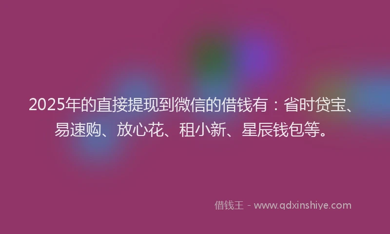 2025年的直接提现到微信的借钱有：省时贷宝、易速购、放心花、租小新、星辰钱包等。