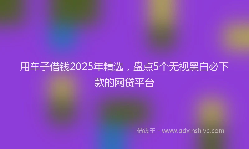 用车子借钱2025年精选，盘点5个无视黑白必下款的网贷平台