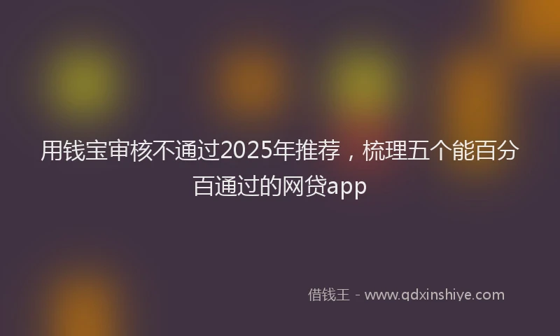 用钱宝审核不通过2025年推荐，梳理五个能百分百通过的网贷app