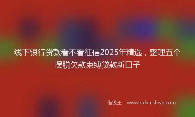 线下银行贷款看不看征信2025年精选，整理五个摆脱欠款束缚贷款新口子