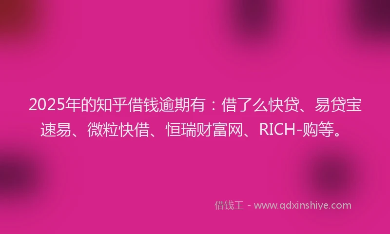 2025年的知乎借钱逾期有：借了么快贷、易贷宝速易、微粒快借、恒瑞财富网、RICH-购等。