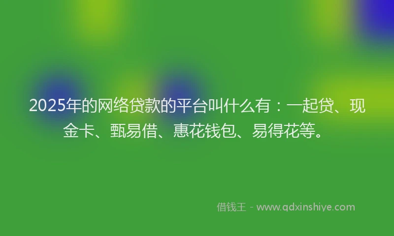 2025年的网络贷款的平台叫什么有：一起贷、现金卡、甄易借、惠花钱包、易得花等。