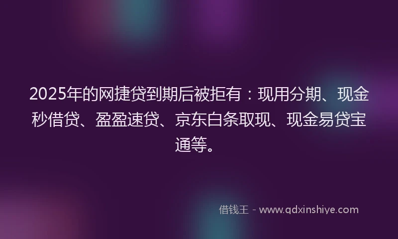 2025年的网捷贷到期后被拒有：现用分期、现金秒借贷、盈盈速贷、京东白条取现、现金易贷宝通等。