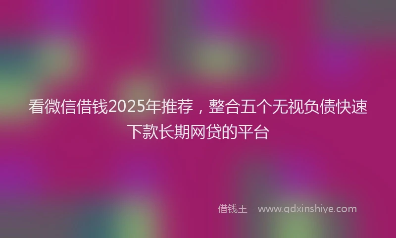 看微信借钱2025年推荐，整合五个无视负债快速下款长期网贷的平台