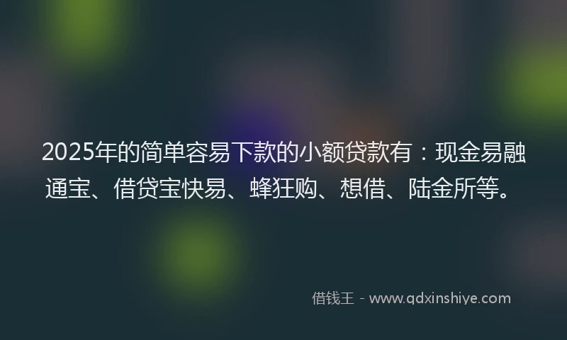 2025年的简单容易下款的小额贷款有：现金易融通宝、借贷宝快易、蜂狂购、想借、陆金所等。