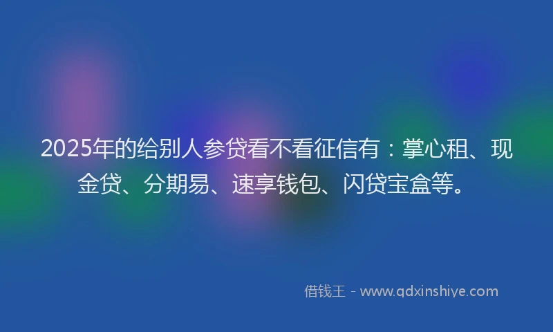 2025年的给别人参贷看不看征信有：掌心租、现金贷、分期易、速享钱包、闪贷宝盒等。