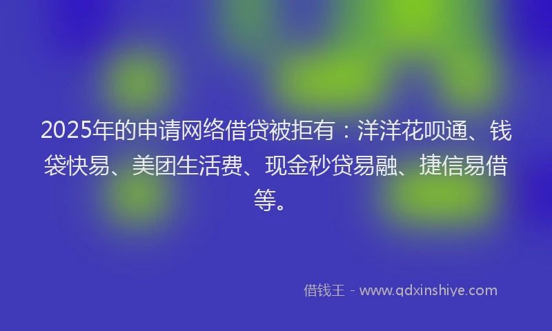 2025年的申请网络借贷被拒有：洋洋花呗通、钱袋快易、美团生活费、现金秒贷易融、捷信易借等。
