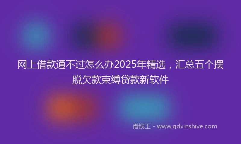 网上借款通不过怎么办2025年精选，汇总五个摆脱欠款束缚贷款新软件
