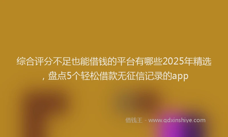 综合评分不足也能借钱的平台有哪些2025年精选，盘点5个轻松借款无征信记录的app