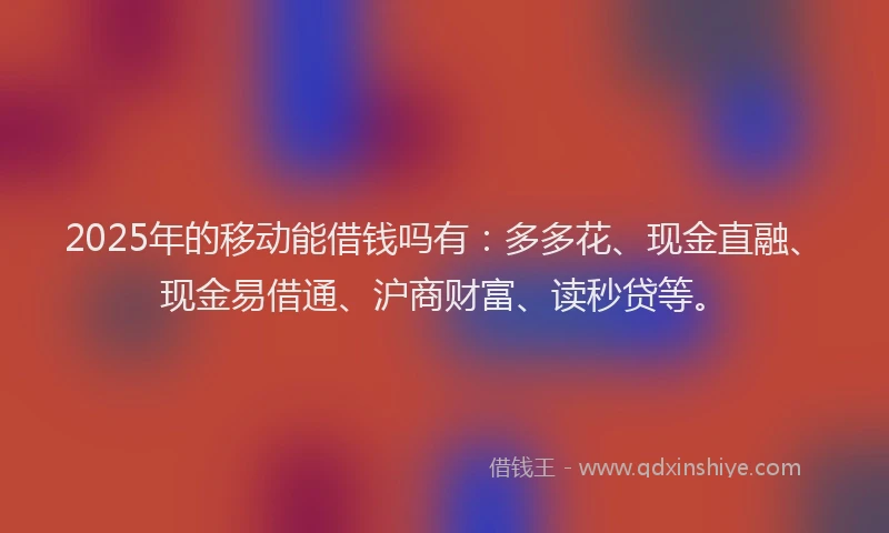 2025年的移动能借钱吗有：多多花、现金直融、现金易借通、沪商财富、读秒贷等。