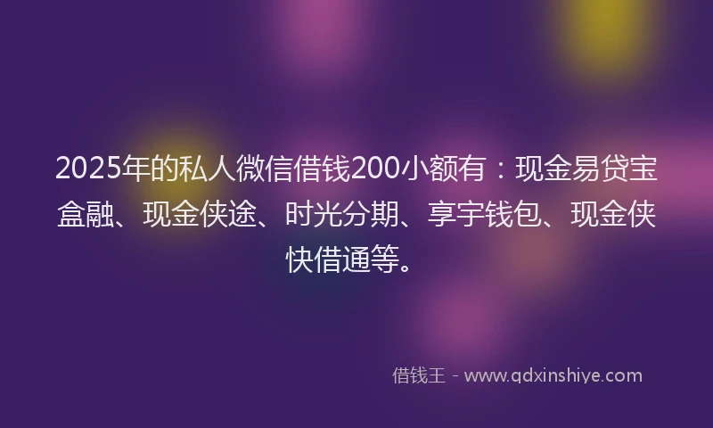 2025年的私人微信借钱200小额有：现金易贷宝盒融、现金侠途、时光分期、享宇钱包、现金侠快借通等。