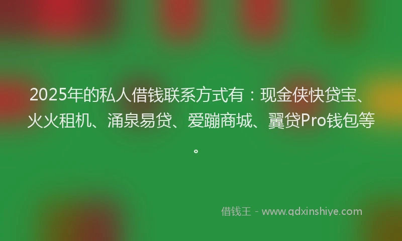 2025年的私人借钱联系方式有：现金侠快贷宝、火火租机、涌泉易贷、爱蹦商城、翼贷Pro钱包等。