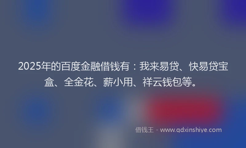 2025年的百度金融借钱有：我来易贷、快易贷宝盒、全金花、薪小用、祥云钱包等。