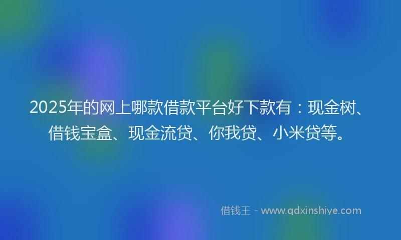 2025年的网上哪款借款平台好下款有：现金树、借钱宝盒、现金流贷、你我贷、小米贷等。