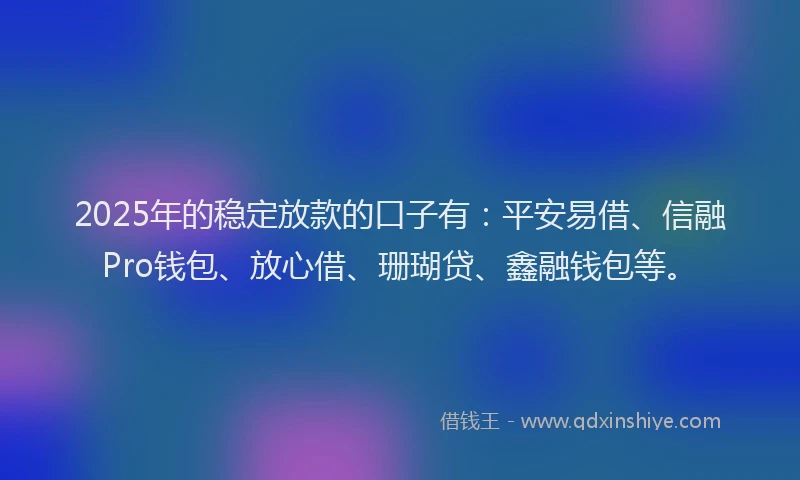 2025年的稳定放款的口子有：平安易借、信融Pro钱包、放心借、珊瑚贷、鑫融钱包等。