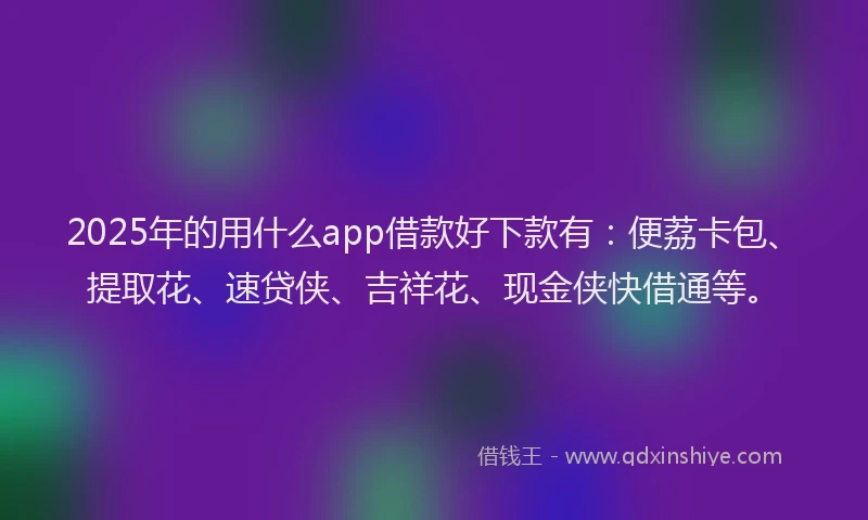 2025年的用什么app借款好下款有：便荔卡包、提取花、速贷侠、吉祥花、现金侠快借通等。