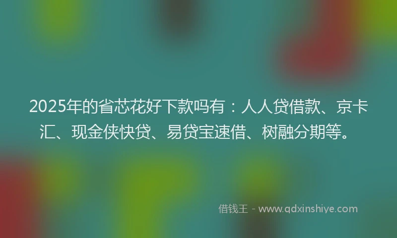 2025年的省芯花好下款吗有：人人贷借款、京卡汇、现金侠快贷、易贷宝速借、树融分期等。