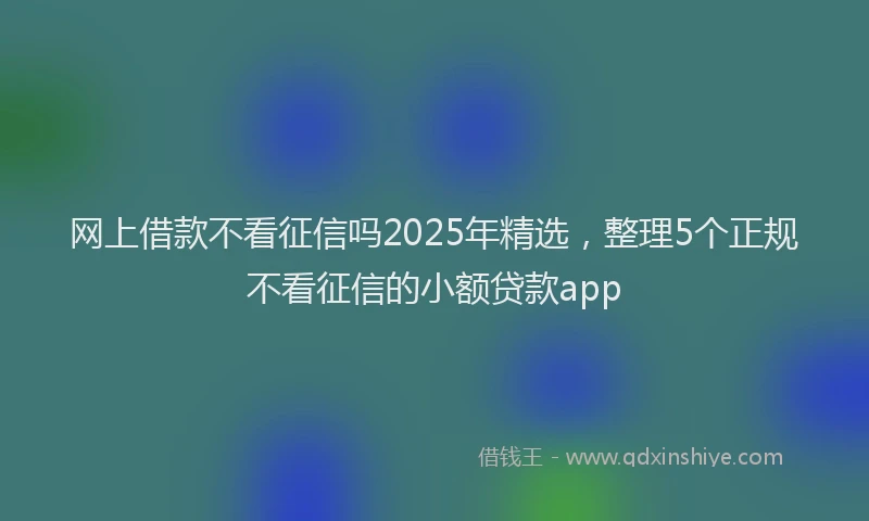 网上借款不看征信吗2025年精选，整理5个正规不看征信的小额贷款app