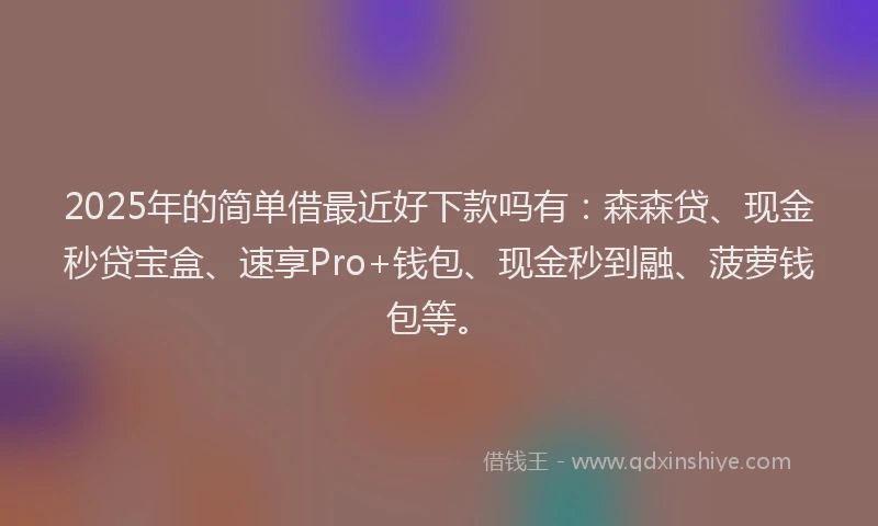 2025年的简单借最近好下款吗有：森森贷、现金秒贷宝盒、速享Pro+钱包、现金秒到融、菠萝钱包等。