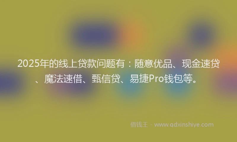 2025年的线上贷款问题有：随意优品、现金速贷、魔法速借、甄信贷、易捷Pro钱包等。