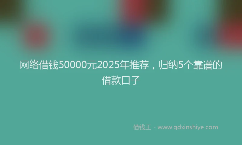网络借钱50000元2025年推荐，归纳5个靠谱的借款口子