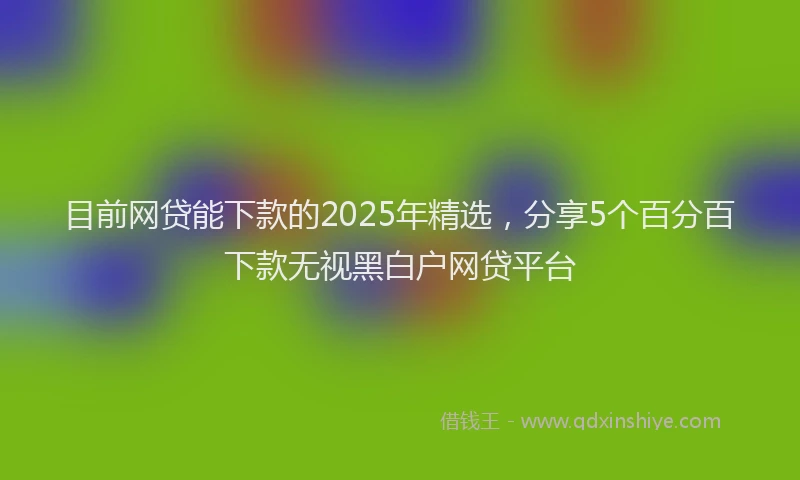 目前网贷能下款的2025年精选，分享5个百分百下款无视黑白户网贷平台