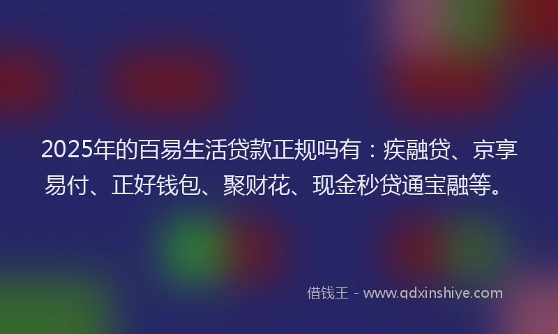 2025年的百易生活贷款正规吗有：疾融贷、京享易付、正好钱包、聚财花、现金秒贷通宝融等。