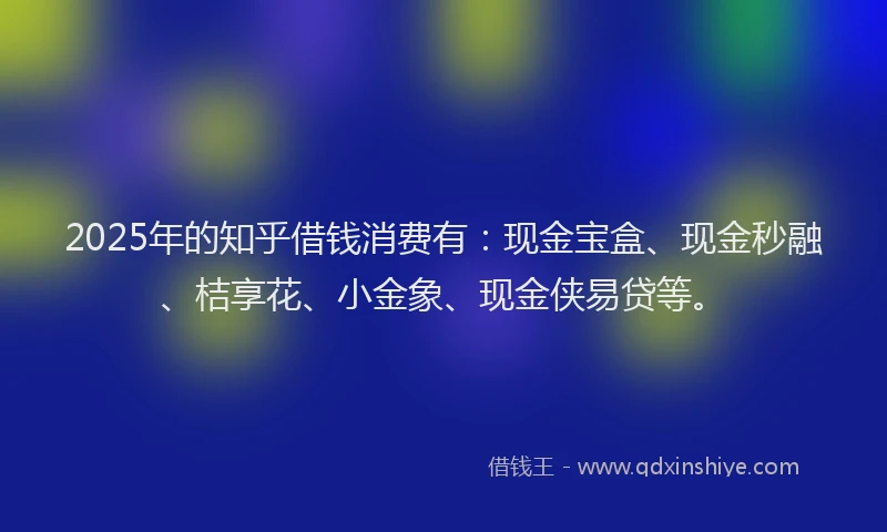 2025年的知乎借钱消费有：现金宝盒、现金秒融、桔享花、小金象、现金侠易贷等。