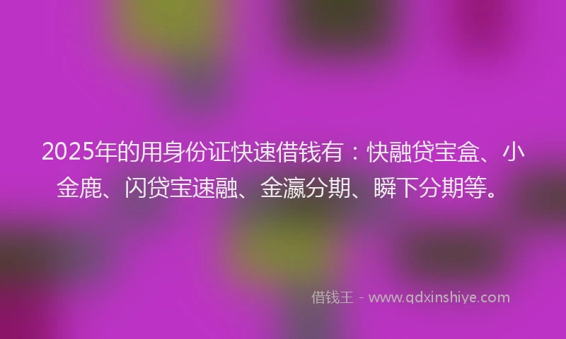 2025年的用身份证快速借钱有：快融贷宝盒、小金鹿、闪贷宝速融、金瀛分期、瞬下分期等。