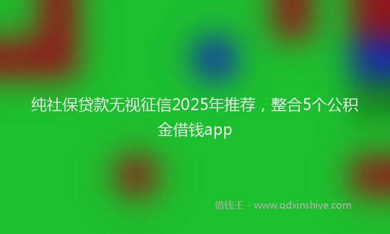 纯社保贷款无视征信2025年推荐，整合5个公积金借钱app