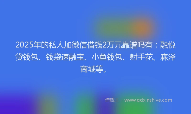 2025年的私人加微信借钱2万元靠谱吗有：融悦贷钱包、钱袋速融宝、小鱼钱包、射手花、森泽商城等。