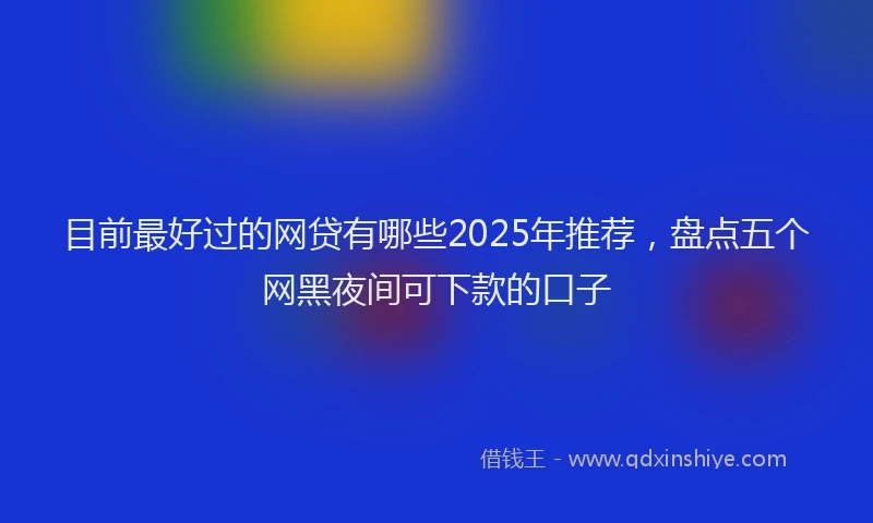 目前最好过的网贷有哪些2025年推荐，盘点五个网黑夜间可下款的口子
