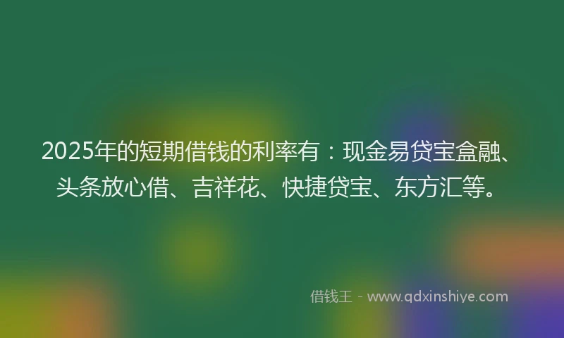 2025年的短期借钱的利率有：现金易贷宝盒融、头条放心借、吉祥花、快捷贷宝、东方汇等。