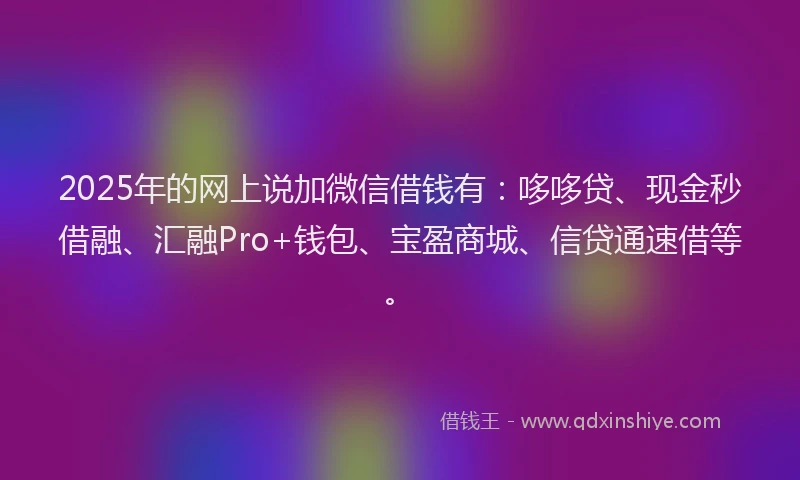 2025年的网上说加微信借钱有：哆哆贷、现金秒借融、汇融Pro+钱包、宝盈商城、信贷通速借等。
