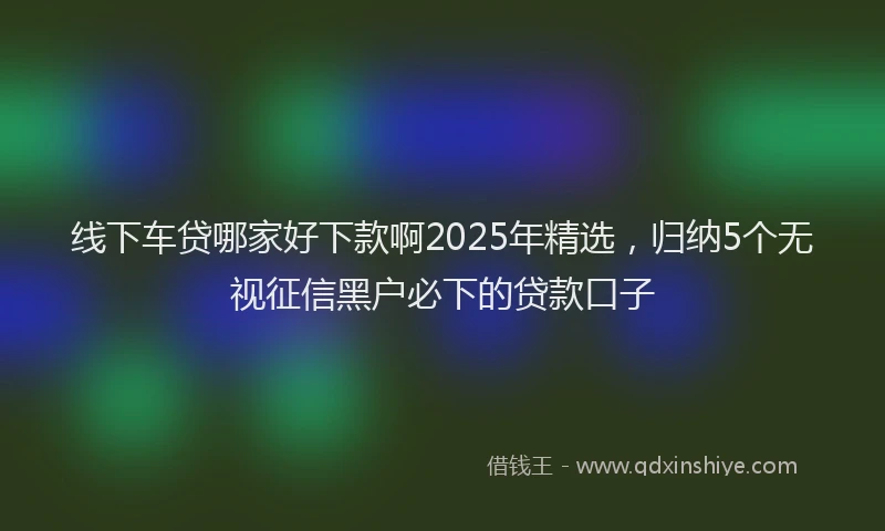 线下车贷哪家好下款啊2025年精选，归纳5个无视征信黑户必下的贷款口子