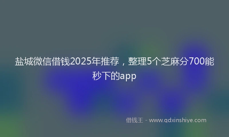 盐城微信借钱2025年推荐，整理5个芝麻分700能秒下的app
