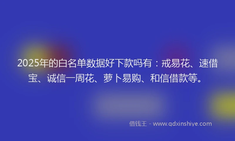 2025年的白名单数据好下款吗有：戒易花、速借宝、诚信一周花、萝卜易购、和信借款等。