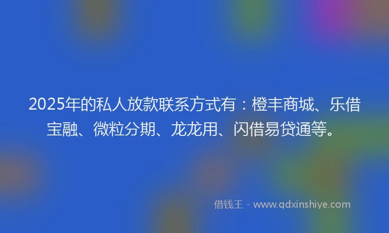 2025年的私人放款联系方式有：橙丰商城、乐借宝融、微粒分期、龙龙用、闪借易贷通等。