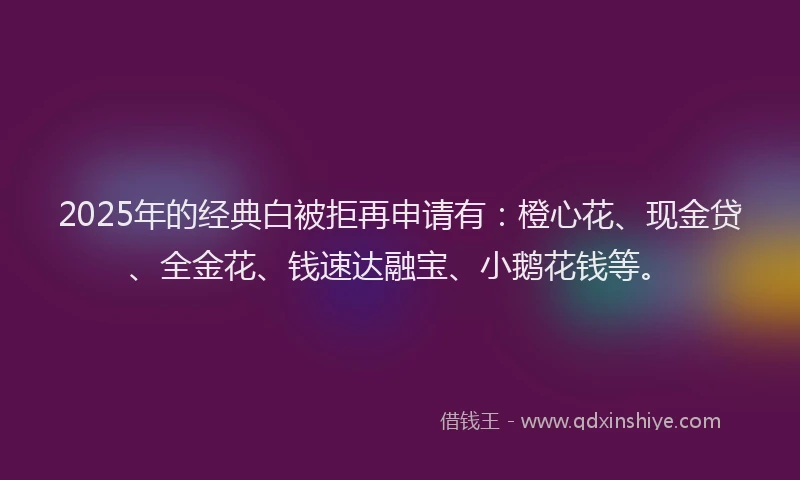 2025年的经典白被拒再申请有：橙心花、现金贷、全金花、钱速达融宝、小鹅花钱等。