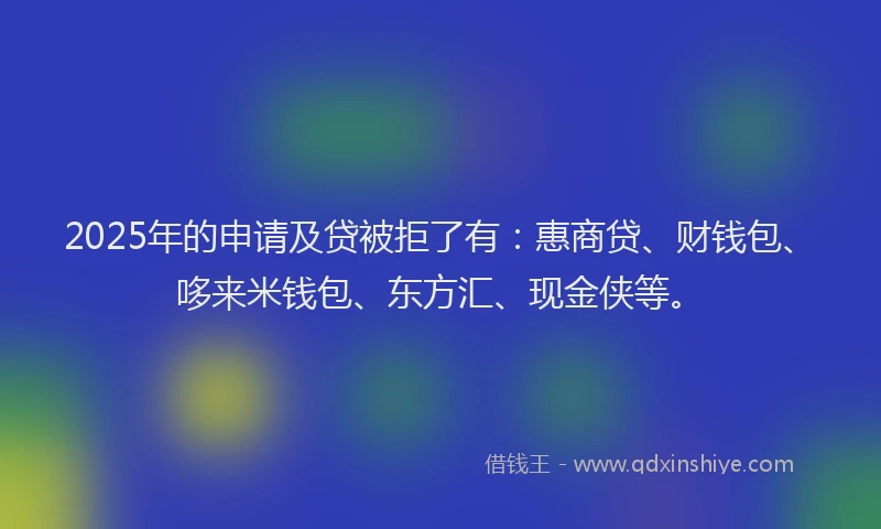 2025年的申请及贷被拒了有：惠商贷、财钱包、哆来米钱包、东方汇、现金侠等。