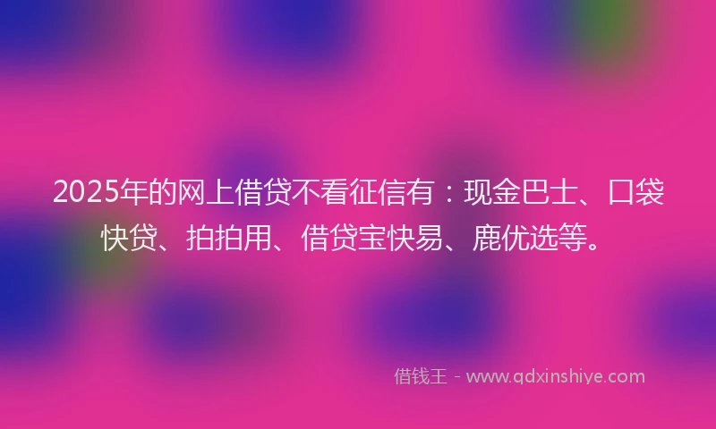 2025年的网上借贷不看征信有：现金巴士、口袋快贷、拍拍用、借贷宝快易、鹿优选等。