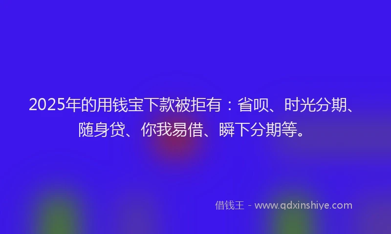 2025年的用钱宝下款被拒有：省呗、时光分期、随身贷、你我易借、瞬下分期等。
