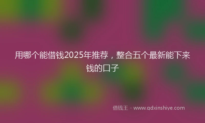 用哪个能借钱2025年推荐，整合五个最新能下来钱的口子