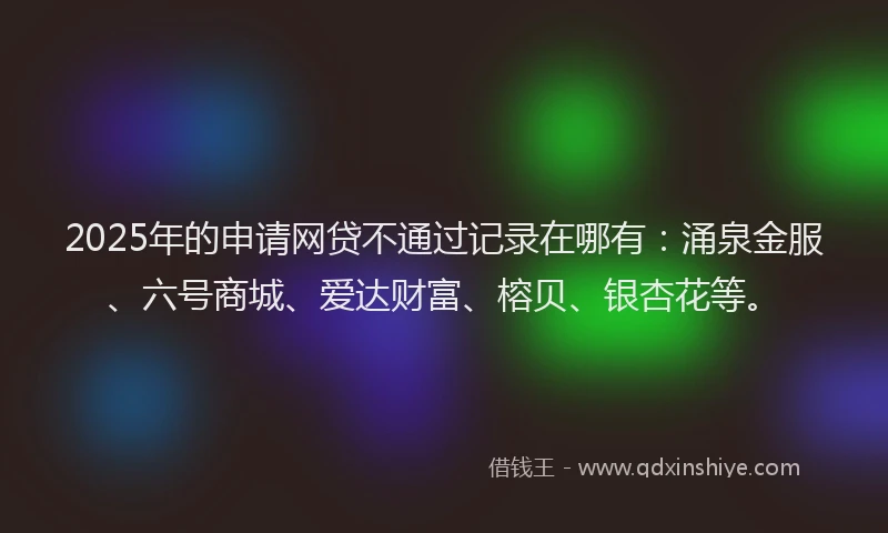 2025年的申请网贷不通过记录在哪有：涌泉金服、六号商城、爱达财富、榕贝、银杏花等。