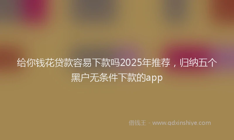 给你钱花贷款容易下款吗2025年推荐，归纳五个黑户无条件下款的app